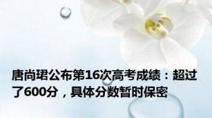唐尚珺公布第16次高考成绩：超过了600分，具体分数暂时保密