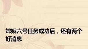 嫦娥六号任务成功后，还有两个好消息