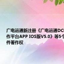 广电运通新注册《广电运通DCOP数字协作平台APP IOS版V5.0》等5个项目的软件著作权