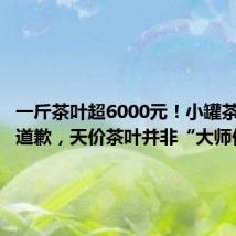一斤茶叶超6000元!小罐茶创始人道歉,天价茶叶并非“大师作”