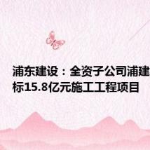 浦东建设:全资子公司浦建集团中标15.8亿元施工工程项目