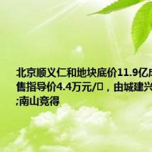 北京顺义仁和地块底价11.9亿成交,销售指导价4.4万元/㎡,由城建兴顺&南山竞得