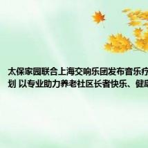 太保家园联合上海交响乐团发布音乐疗愈合作计划 以专业助力养老社区长者快乐、健康、成长