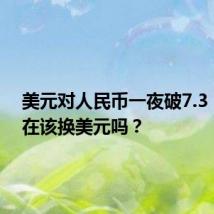美元对人民币一夜破7.3,我现在该换美元吗?