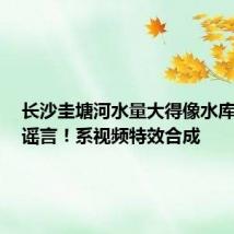 长沙圭塘河水量大得像水库开闸？谣言！系视频特效合成