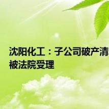 沈阳化工：子公司破产清算申请被法院受理