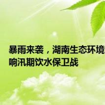暴雨来袭,湖南生态环境部门打响汛期饮水保卫战