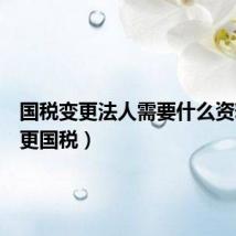 国税变更法人需要什么资料(变更国税)