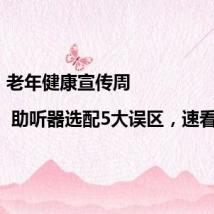 老年健康宣传周 | 助听器选配5大误区,速看避雷