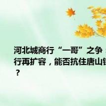 河北城商行“一哥”之争:河北银行再扩容,能否抗住唐山银行冲击?