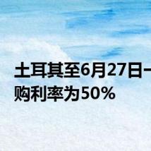 土耳其至6月27日一周回购利率为50%