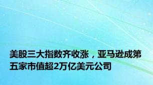 美股三大指数齐收涨，亚马逊成第五家市值超2万亿美元公司