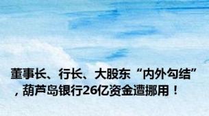 董事长、行长、大股东“内外勾结”，葫芦岛银行26亿资金遭挪用！