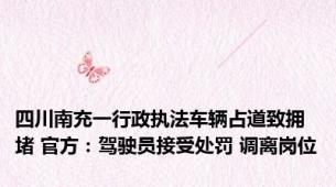 四川南充一行政执法车辆占道致拥堵 官方：驾驶员接受处罚 调离岗位