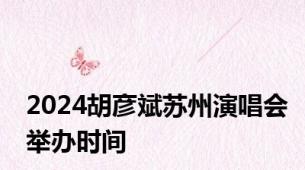 2024胡彦斌苏州演唱会举办时间