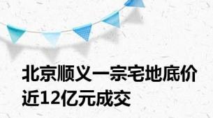 北京顺义一宗宅地底价近12亿元成交