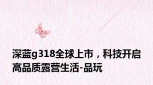 深蓝g318全球上市，科技开启高品质露营生活-品玩