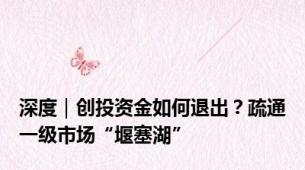 深度｜创投资金如何退出？疏通一级市场“堰塞湖”