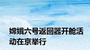 嫦娥六号返回器开舱活动在京举行
