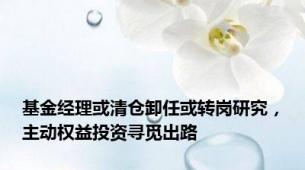 基金经理或清仓卸任或转岗研究，主动权益投资寻觅出路