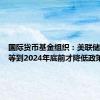 国际货币基金组织：美联储应至少等到2024年底前才降低政策利率