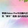 苹果Vision Pro今日国内正式发售 无“黄牛”现身 店内有现货