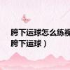 胯下运球怎么练视频（胯下运球）
