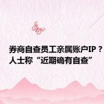 券商自查员工亲属账户IP?有业内人士称“近期确有自查”