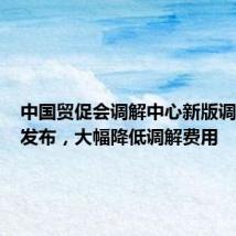 中国贸促会调解中心新版调解规则发布,大幅降低调解费用