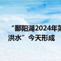 “鄱阳湖2024年第1号洪水”今天形成