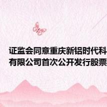证监会同意重庆新铝时代科技股份有限公司首次公开发行股票注册