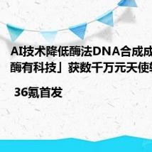AI技术降低酶法DNA合成成本,「酶有科技」获数千万元天使轮融资| 36氪首发