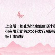 上交所:终止对北京城建设计发展集团股份有限公司首次公开发行A股股票并在主板上市审核