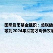 国际货币基金组织：美联储应至少等到2024年底前才降低政策利率