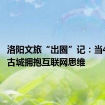 洛阳文旅“出圈”记:当4000年古城拥抱互联网思维