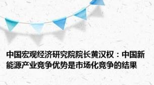 中国宏观经济研究院院长黄汉权：中国新能源产业竞争优势是市场化竞争的结果