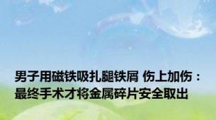 男子用磁铁吸扎腿铁屑 伤上加伤：最终手术才将金属碎片安全取出