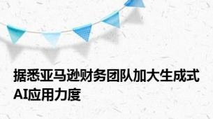 据悉亚马逊财务团队加大生成式AI应用力度