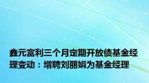 鑫元富利三个月定期开放债基金经理变动：增聘刘丽娟为基金经理