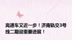 离通车又近一步！济南轨交3号线二期迎重要进展！