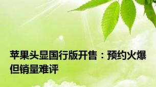 苹果头显国行版开售：预约火爆但销量难评
