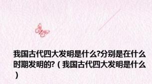 我国古代四大发明是什么?分别是在什么时期发明的?（我国古代四大发明是什么）