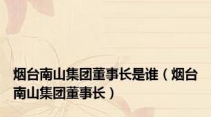 烟台南山集团董事长是谁（烟台南山集团董事长）