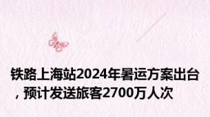 铁路上海站2024年暑运方案出台，预计发送旅客2700万人次