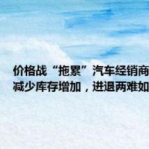价格战“拖累”汽车经销商:利润减少库存增加,进退两难如何破局