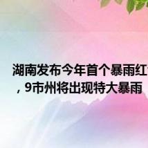 湖南发布今年首个暴雨红色预警,9市州将出现特大暴雨