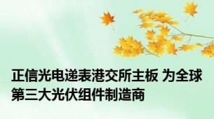 正信光电递表港交所主板 为全球第三大光伏组件制造商