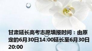 甘肃延长高考志愿填报时间：由原定的6月30日14:00延长至6月30日20:00