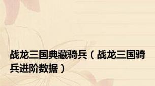 战龙三国典藏骑兵（战龙三国骑兵进阶数据）