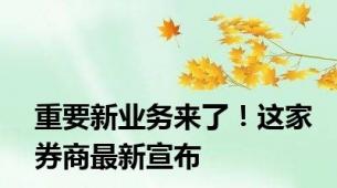 重要新业务来了！这家券商最新宣布